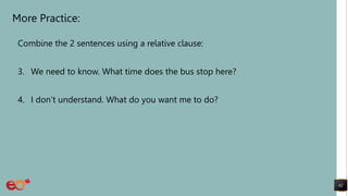 More Practice:
Combine the 2 sentences using a relative clause:
3. We need to know. What time does the bus stop here?
4. I don’t understand. What do you want me to do?
62
 