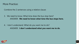 More Practice:
Combine the 2 sentences using a relative clause:
3. We need to know. What time does the bus stop here?
ANSWER: We need to know what time the bus stops here.
4. I don’t understand. What do you want me to do?
ANSWER: I don’t understand what you want me to do.
63
 