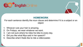 HOMEWORK
For each sentence identify the noun clause and determine if it is a subject or an
object:
1. Whoever cuts your hair is amazing.
2. On Fridays, we wear whatever we want.
3. I am not sure where he rides his bike to every day.
4. Did you like what Mya said in her speech?
5. Describe what it feels like to ride a rollercoaster.
 