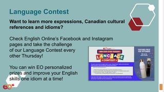 Language Contest
Want to learn more expressions, Canadian cultural
references and idioms?
Check English Online’s Facebook and Instagram
pages and take the challenge
of our Language Contest every
other Thursday!
You can win EO personalized
prizes and improve your English
skills one idiom at a time!
 