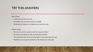 TRY THIS:ANSWERS
Noun Clauses:
• I noticed that his shoes were new.
• The athletes were assured the maneuver was legal.
• We felt that the restaurant we visited was not worth four stars.
Relative Clauses:
• The woman found the ring that she had lost many years before.
• The discovery the physicists made may revolutionize the field.
• Those performers that wish to join the program must promise they won’t quit.
• Remember you must pay strict attention to the directions you were given.
 