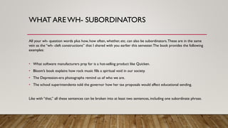 WHAT ARE WH- SUBORDINATORS
All your wh- question words plus how, how often, whether, etc. can also be subordinators.These are in the same
vein as the “wh- cleft constructions” that I shared with you earlier this semester.The book provides the following
examples:
• What software manufacturers pray for is a hot-selling product like Quicken.
• Bloom’s book explains how rock music fills a spiritual void in our society.
• The Depression-era photographs remind us of who we are.
• The school superintendents told the governor how her tax proposals would affect educational sending.
Like with “that,” all these sentences can be broken into at least two sentences, including one subordinate phrase.
 