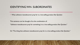 IDENTIFYING WH- SUBORDINATES
• What software manufacturers pray for is a hot-selling product like Quicken
This sentence can be thought of as the combination of:
“Software manufacturers pray for something. It is a hot-selling product like Quicken.”
Or,“The thing that software manufacturers pray for is a hot-selling product like Quicken.”
 