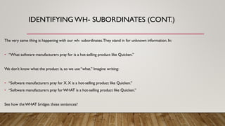 IDENTIFYING WH- SUBORDINATES (CONT.)
The very same thing is happening with our wh- subordinates.They stand in for unknown information. In:
• “What software manufacturers pray for is a hot-selling product like Quicken.”
We don’t know what the product is, so we use “what.” Imagine writing:
• “Software manufacturers pray for X. X is a hot-selling product like Quicken.”
• “Software manufacturers pray forWHAT is a hot-selling product like Quicken.”
See how theWHAT bridges these sentences?
 