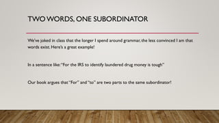 TWO WORDS, ONE SUBORDINATOR
We’ve joked in class that the longer I spend around grammar, the less convinced I am that
words exist. Here’s a great example!
In a sentence like:“For the IRS to identify laundered drug money is tough”
Our book argues that “For” and “to” are two parts to the same subordinator!
 