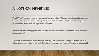 A NOTE ON INFINITIVES
This PPT isn’t going to cover in great detail how we reduce NClauses to infinitives because the
book’s explanation is, I think, pretty good. BUT, in order for “for… to” to make sense, you have
to remember what the book says about infinitives.
An infinitive is an unconjugated verb.“to walk; to run; to study, etc.” instead of “I run; She walks;
He studies, etc.”
The book points out that infinitives like “to study” are broken into two parts where “to” is a
subordinator and “study” is the verb.This distinction makes the “for… to” construction possible.
 