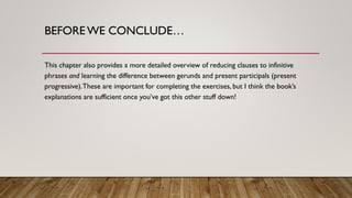 BEFOREWE CONCLUDE…
This chapter also provides a more detailed overview of reducing clauses to infinitive
phrases and learning the difference between gerunds and present participals (present
progressive).These are important for completing the exercises, but I think the book’s
explanations are sufficient once you’ve got this other stuff down!
 