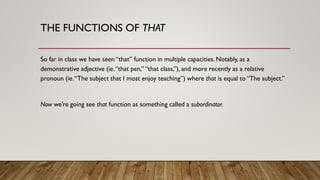 THE FUNCTIONS OF THAT
So far in class we have seen “that” function in multiple capacities. Notably, as a
demonstrative adjective (ie.“that pen,” “that class,”), and more recently as a relative
pronoun (ie.“The subject that I most enjoy teaching”) where that is equal to “The subject.”
Now we’re going see that function as something called a subordinator.
 