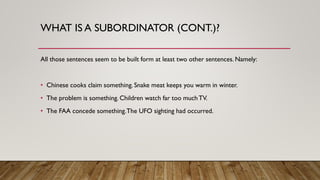 WHAT IS A SUBORDINATOR (CONT.)?
All those sentences seem to be built form at least two other sentences. Namely:
• Chinese cooks claim something. Snake meat keeps you warm in winter.
• The problem is something. Children watch far too muchTV.
• The FAA concede something.The UFO sighting had occurred.
 