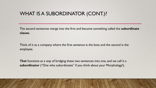 WHAT IS A SUBORDINATOR (CONT.)?
The second sentences merge into the first and become something called the subordinate
clause.
Think of it as a company where the first sentence is the boss and the second is the
employee.
That functions as a way of bridging these two sentences into one, and we call it a
subordinator (“One who subordinates” if you think about your Morphology!).
 