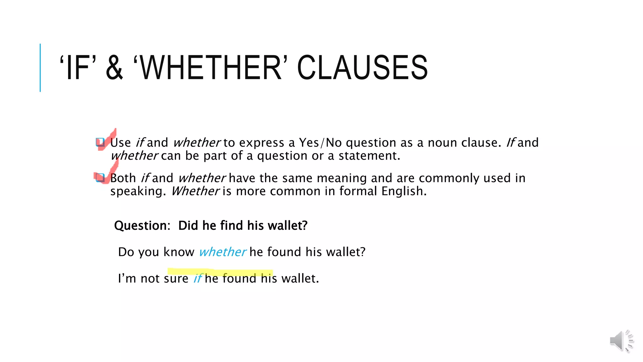 ‘IF’ & ‘WHETHER’ CLAUSES
 Use if and whether to express a Yes/No question as a noun clause. If and
whether can be part of a question or a statement.
 Both if and whether have the same meaning and are commonly used in
speaking. Whether is more common in formal English.
Question: Did he find his wallet?
Do you know whether he found his wallet?
I’m not sure if he found his wallet.
 