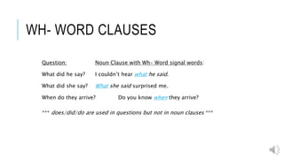 WH- WORD CLAUSES
Question: Noun Clause with Wh- Word signal words:
What did he say? I couldn’t hear what he said.
What did she say? What she said surprised me.
When do they arrive? Do you know when they arrive?
*** does/did/do are used in questions but not in noun clauses ***
 
