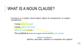 WHAT IS A NOUN CLAUSE?
 Functions as a subject, direct object, object of a preposition, or subject
complement.
I know what he said.
I know where Sue lives.
What he said is true.
The problem is that you never think before you speak.
Subject compliment:
(defines, describes, modifies or completes the subject)
 