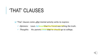 ‘THAT’ CLAUSES
 ‘That’ clauses come after mental activity verbs to express:
 Opinions: Louis believed that his friend was telling the truth.
 Thoughts: His parents think that he should go to college.
 