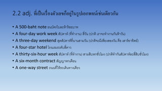 2.2 adj. ที่เป็นเรื่องตัวเลขก็อยู่ในรูปเอกพจน์เช่นเดียวกัน
• A 500-baht note ธนบัตรใบละห้ำร้อยบำท
• A four-day work week สัปดำห์ (ที่ทำงำน) สี่วัน (ปกติ เรำจะทำงำนกันห้ำวัน)
• A three-day weekend สุดสัปดำห์ที่นำนสำมวัน (ปกติจะมีเพียงสองวัน คือ เสำร์อำทิตย์)
• A four-star hotel โรงแรมระดับสี่ดำว
• A thirty-six-hour week สัปดำห์ (ที่ทำงำน) สำมสิบหกชั่วโมง (ปกติทำกันสัปดำห์ละสี่สิบชั่วโมง)
• A six-month contract สัญญำหกเดือน
• A one-way street ถนนที่ให้รถเดินทำงเดียว
 