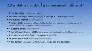 2.3 อย่างไรก็ตาม สานวนต่อไปนี้ จะคงรูปพหูพจน์ของคานามที่มาขยายไว้
• A needs analysis กำรวิเครำะห์ควำมต้องกำร
• An accounts department แผนกบัญชี / A savings account บัญชีสะสมทรัพย์
• The futures market ตลำดซื้อขำยล่วงหน้ำ
• A means test กำรตรวจสอบรำยได้และทรัพย์สินอย่ำงเป็นทำงกำร (เช่นก่อนกำรขอรับเงินสงเครำะห์) คำว่ำ
means ในที่นี้เป็นคำนำมพหูพจน์ แปลว่ำ เงิน หรือทรัพย์สิน
• A customs officer เจ้ำหน้ำที่ศุลกำกร
• A clothes store ร้ำนเสื้อผ้ำ (clothes คำนำมพหูพจน์ = clothing นำมนับไม่ได้และเป็นคำทำงกำร)
• A sports car รถสปอร์ต / Sports equipment อุปกรณ์กีฬำ
• An overseas branch สำขำต่ำงประเทศ (สำขำโพ้นทะเล)
• A goods train รถไฟขนสินค้ำ (มักใช้คู่กันกับบริกำร เป็น goods and services)
 