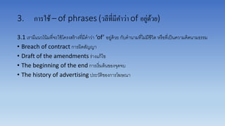 3. การใช้– of phrases (วลีที่มีคาว่า of อยู่ด้วย)
3.1 เรำมีแนวโน้มที่จะใช้โครงสร้ำงที่มีคำว่ำ ‘of’ อยู่ด้วย กับคำนำมที่ไม่มีชีวิต หรือที่เป็นควำมคิดนำมธรรม
• Breach of contract กำรผิดสัญญำ
• Draft of the amendments ร่ำงแก้ไข
• The beginning of the end กำรเริ่มต้นของจุดจบ
• The history of advertising ประวัติของกำรโฆษณำ
 