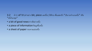 3.2 คำว่ำ of ใช้กับคำอย่ำง bit, piece และอื่นๆ ได้ด้วย เพื่อแสดงถึง “ปริมำณจำนวนหนึ่ง” หรือ
“หนึ่งในกลุ่ม”
• a bit of good news ข่ำวดีอย่ำงหนึ่ง
• a piece of information ข้อมูลชิ้นหนึ่ง
• a sheet of paper กระดำษแผ่นหนึ่ง
 