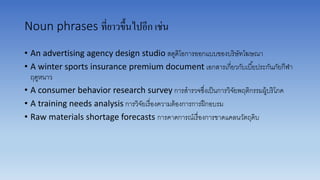 Noun phrases ที่ยาวขึ้นไปอีก เช่น
• An advertising agency design studio สตูดิโอกำรออกแบบของบริษัทโฆษณำ
• A winter sports insurance premium document เอกสำรเกี่ยวกับเบี้ยประกันภัยกีฬำ
ฤดูหนำว
• A consumer behavior research survey กำรสำรวจซึ่งเป็นกำรวิจัยพฤติกรรมผู้บริโภค
• A training needs analysis กำรวิจัยเรื่องควำมต้องกำรกำรฝึกอบรม
• Raw materials shortage forecasts กำรคำดกำรณ์เรื่องกำรขำดแคลนวัตถุดิบ
 
