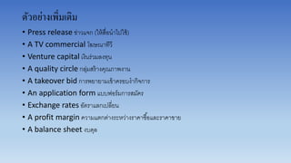 ตัวอย่างเพิ่มเติม
• Press release ข่ำวแจก (ให้สื่อนำไปใช้)
• A TV commercial โฆษณำทีวี
• Venture capital เงินร่วมลงทุน
• A quality circle กลุ่มสร้ำงคุณภำพงำน
• A takeover bid กำรพยำยำมเข้ำครอบงำกิจกำร
• An application form แบบฟอร์มกำรสมัคร
• Exchange rates อัตรำแลกเปลี่ยน
• A profit margin ควำมแตกต่ำงระหว่ำงรำคำซื้อและรำคำขำย
• A balance sheet งบดุล
 
