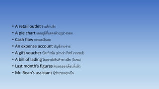• A retail outlet ร้ำนค้ำปลีก
• A pie chart แผนภูมิที่แสดงด้วยรูปวงกลม
• Cash flow กระแสเงินสด
• An expense account บัญชีรำยจ่ำย
• A gift voucher บัตรกำนัล (อ่ำนว่ำ กิฟท์ เวำเชอร์)
• A bill of lading ใบตรำส่งสินค้ำทำงเรือ (ใบขน)
• Last month’s figures ตัวเลขของเดือนที่แล้ว
• Mr. Bean’s assistant ผู้ช่วยของคุณบีน
 