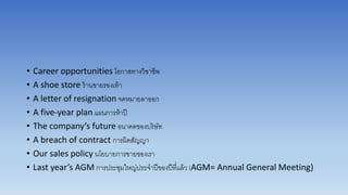 • Career opportunities โอกำสทำงวิชำชีพ
• A shoe store ร้ำนขำยรองเท้ำ
• A letter of resignation จดหมำยลำออก
• A five-year plan แผนกำรห้ำปี
• The company’s future อนำคตของบริษัท
• A breach of contract กำรผิดสัญญำ
• Our sales policy นโยบำยกำรขำยของเรำ
• Last year’s AGM กำรประชุมใหญ่ประจำปีของปีที่แล้ว (AGM= Annual General Meeting)
 