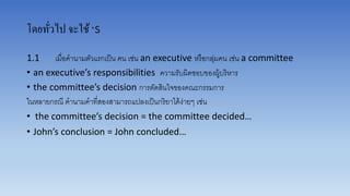 โดยทั่วไป จะใช้‘s
1.1 เมื่อคำนำมตัวแรกเป็น คน เช่น an executive หรือกลุ่มคน เช่น a committee
• an executive’s responsibilities ควำมรับผิดชอบของผู้บริหำร
• the committee’s decision กำรตัดสินใจของคณะกรรมกำร
ในหลำยกรณี คำนำมคำที่สองสำมำรถแปลงเป็นกริยำได้ง่ำยๆ เช่น
• the committee’s decision = the committee decided…
• John’s conclusion = John concluded…
 