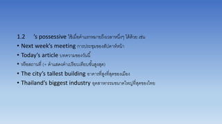 1.2 ’s possessive ใช้เมื่อคำแรกหมำยถึงเวลำหนึ่งๆ ได้ด้วย เช่น
• Next week’s meeting กำรประชุมของสัปดำห์หน้ำ
• Today’s article บทควำมของวันนี้
• หรือสถำนที่ (+ คำแสดงคำเปรียบเทียบขั้นสูงสุด)
• The city’s tallest building อำคำรที่สูงที่สุดของเมือง
• Thailand’s biggest industry อุตสำหกรรมขนำดใหญ่ที่สุดของไทย
 