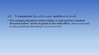 1.3 ใช้ ’s possessive เมื่อหมำยถึงจำนวนมูลค่ำ (worth)ของเงินจำนวนหนึ่ง
• The company donated a million dollars in cash and four hundred
thousand dollars' worth of goods to the relief effort. บริษัทบริจำคเงินสดหนึ่ง
ล้ำนเหรียญและสินค้ำมูลค่ำสี่แสนเหรียญแก่กำรบรรเทำสำธำรณภัย
 