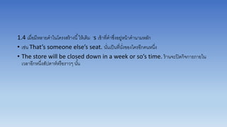 1.4 เมื่อมีหลำยคำในโครงสร้ำงนี้ให้เติม ’s เข้ำที่คำซึ่งอยู่หน้ำคำนำมหลัก
• เช่น That’s someone else’s seat. นั่นเป็นที่นั่งของใครอีกคนหนึ่ง
• The store will be closed down in a week or so’s time. ร้ำนจะปิดกิจกำรภำยใน
เวลำอีกหนึ่งสัปดำห์หรือรำวๆ นั้น
 
