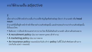 การใช้คานามเป็น adjective
2
เมื่อวำงคำนำมไว้ข้ำงหน้ำคำนำมอื่น คำนำมที่สำคัญที่สุดคือตัวหลังสุด เรียกว่ำ คำนำมหลัก หรือ head
noun
คำนำมตัวอื่นที่อยู่ข้ำงหน้ำทำหน้ำที่ขยำยคำนำมตัวหลังสุดนั้น และมักจะตอบคำถำมว่ำคำนำมตัวหลังสุดนั้น
มีเป็นแบบไหน
• ข้อสังเกต: กำรเรียงลำดับจะแตกต่ำงจำกภำษำไทย ซึ่งเริ่มต้นด้วยคำนำมหลัก แล้วตำมด้วยส่วนขยำย
• A recruitment policy นโยบำยกำรสรรหำบุคคล (เข้ำทำงำน)
• A marketing policy นโยบำยกำรตลำด
• An insurance policy กรมธรรม์ประกันภัย (คำว่ำ policy ในที่นี้เป็นคำศัพท์เฉพำะด้ำนกำร
ประกันภัย แปลว่ำ กรมธรรม์)
 