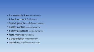 • An assembly line สำยกำรประกอบ
• A bank account บัญชีธนำคำร
• Export growth กำรเติบโตของกำรส่งออก
• quality control กำรควบคุมคุณภำพ
• quality assurance กำรประกันคุณภำพ
• factory prices รำคำโรงงำน
• a trade deficit กำรขำดดุลกำรค้ำ
• wealth tax ภำษีที่เก็บตำมควำมมั่งคั่ง
 