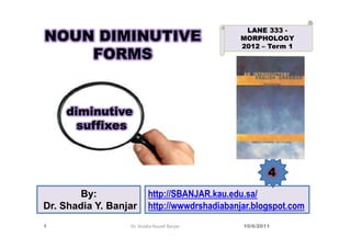 LANE 333 -
NOUN DIMINUTIVE                                MORPHOLOGY
                                               2012 – Term 1
    FORMS


    diminutive
      suffixes



                                                        4
       By:                http://SBANJAR.kau.edu.sa/
Dr. Shadia Y. Banjar      http://wwwdrshadiabanjar.blogspot.com
1                 Dr. Shadia Yousef Banjar      10/6/2011
 