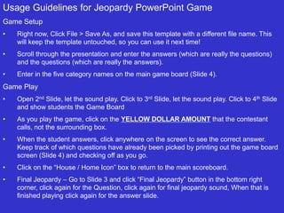 Usage Guidelines for Jeopardy PowerPoint Game
Game Setup
• Right now, Click File > Save As, and save this template with a different file name. This
will keep the template untouched, so you can use it next time!
• Scroll through the presentation and enter the answers (which are really the questions)
and the questions (which are really the answers).
• Enter in the five category names on the main game board (Slide 4).
Game Play
• Open 2nd Slide, let the sound play. Click to 3rd Slide, let the sound play. Click to 4th Slide
and show students the Game Board
• As you play the game, click on the YELLOW DOLLAR AMOUNT that the contestant
calls, not the surrounding box.
• When the student answers, click anywhere on the screen to see the correct answer.
Keep track of which questions have already been picked by printing out the game board
screen (Slide 4) and checking off as you go.
• Click on the “House / Home Icon” box to return to the main scoreboard.
• Final Jeopardy – Go to Slide 3 and click “Final Jeopardy” button in the bottom right
corner, click again for the Question, click again for final jeopardy sound, When that is
finished playing click again for the answer slide.
 