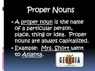 Proper NounsA proper noun is the name of a particular person, place, thing or idea.  Proper nouns are always capitalized.Example:  Mrs. Short went to Atlanta.