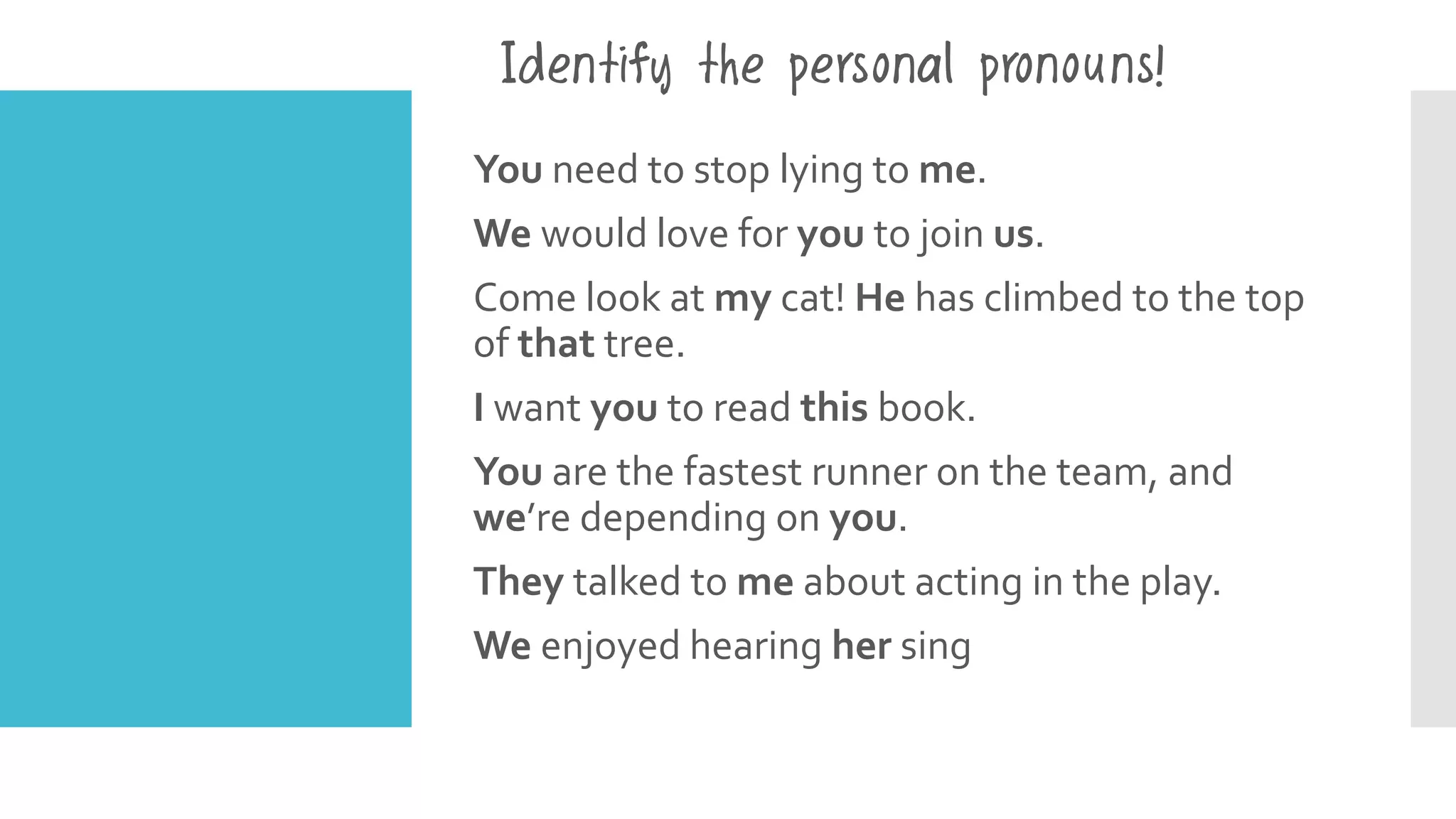 You need to stop lying to me.
We would love for you to join us.
Come look at my cat! He has climbed to the top
of that tree.
I want you to read this book.
You are the fastest runner on the team, and
we’re depending on you.
They talked to me about acting in the play.
We enjoyed hearing her sing
Identify the personal pronouns!
 
