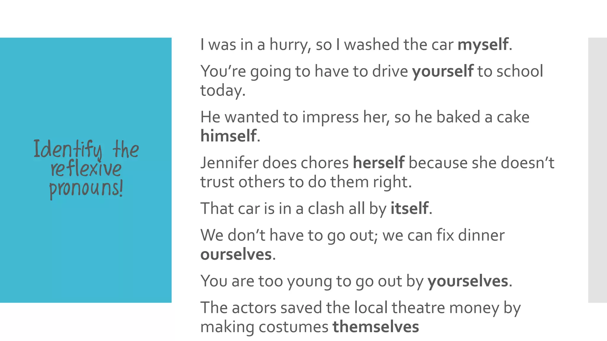 I was in a hurry, so I washed the car myself.
You’re going to have to drive yourself to school
today.
He wanted to impress her, so he baked a cake
himself.
Jennifer does chores herself because she doesn’t
trust others to do them right.
That car is in a clash all by itself.
We don’t have to go out; we can fix dinner
ourselves.
You are too young to go out by yourselves.
The actors saved the local theatre money by
making costumes themselves
Identify the
reflexive
pronouns!
 