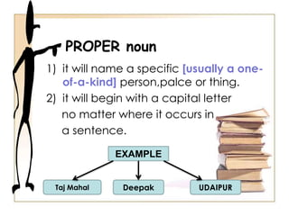 1) it will name a specific [usually a one-
of-a-kind] person,palce or thing.
2) it will begin with a capital letter
no matter where it occurs in
a sentence.
PROPER noun
EXAMPLE
Taj Mahal Deepak UDAIPUR
 