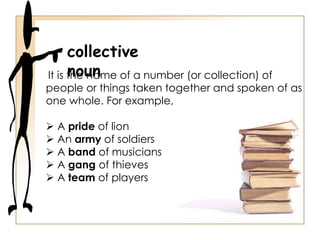 collective
nounIt is the name of a number (or collection) of
people or things taken together and spoken of as
one whole. For example,
 A pride of lion
 An army of soldiers
 A band of musicians
 A gang of thieves
 A team of players
 