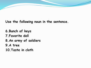 Use the following noun in the sentence.
6.Bunch of keys
7.Favorite doll
8.An army of soldiers
9.A tree
10.Taste in cloth
 