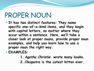 PROPER NOUN
 It has two distinct features: They name
specific one-of-a-kind items, and they begin
with capital letters, no matter where they
occur within a sentence. Here, we’ll take a
closer look at proper nouns, provide proper noun
examples, and help you learn how to use a
proper noun the right way.
 EXAMPLES:
1. Agatha Christie wrote many books.
2. Cleopatra is the cutest kitten ever.
 