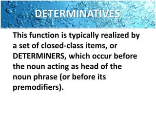 DETERMINATIVESThis function is typically realized by a set of closed-class items, or DETERMINERS, which occur before the noun acting as head of the noun phrase (or before its premodifiers).