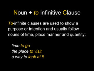 Noun + to-infinitive Clause
To-infinite clauses are used to show a
purpose or intention and usually follow
nouns of time, place manner and quantity:
time to go
the place to visit
a way to look at it
 