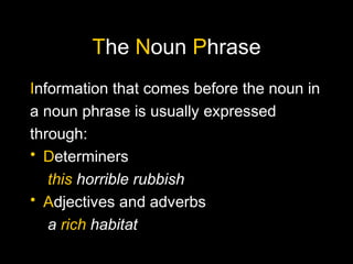 The Noun Phrase
Information that comes before the noun in
a noun phrase is usually expressed
through:
• Determiners
this horrible rubbish
• Adjectives and adverbs
a rich habitat
 