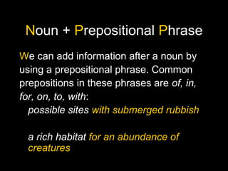 Noun + Prepositional Phrase
We can add information after a noun by
using a prepositional phrase. Common
prepositions in these phrases are of, in,
for, on, to, with:
possible sites with submerged rubbish
a rich habitat for an abundance of
creatures
 