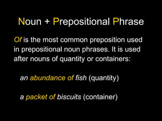 Noun + Prepositional Phrase
Of is the most common preposition used
in prepositional noun phrases. It is used
after nouns of quantity or containers:
an abundance of fish (quantity)
a packet of biscuits (container)
 