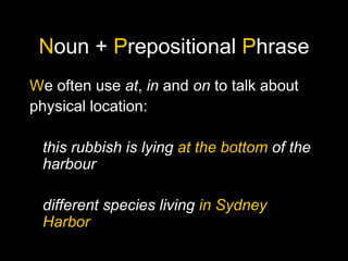 Noun + Prepositional Phrase
We often use at, in and on to talk about
physical location:
this rubbish is lying at the bottom of the
harbour
different species living in Sydney
Harbor
 