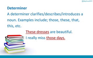 Determiner
A determiner clarifies/describes/introduces a
noun. Examples include; those, these, that,
this, etc.
These dresses are beautiful.
I really miss those days.
 
