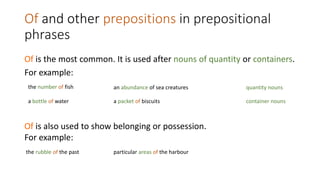 Of and other prepositions in prepositional
phrases
Of is the most common. It is used after nouns of quantity or containers.
For example:
the number of fish an abundance of sea creatures quantity nouns
a bottle of water a packet of biscuits container nouns
Of is also used to show belonging or possession.
For example:
the rubble of the past particular areas of the harbour
 