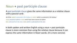 Noun + past participle clause
A past participle clause gives the same information as a relative clause
with a passive verb:
all of the rubbish contained in the harbour = rubbish which is contained in the harbour
areas cleared of rubbish = areas which have been cleared of rubbish
data collected from the sites = data which is collected from the sites
In both spoken and written English using a noun + past participle
clause is more common than using the relative clause because it can
express the same information in fewer words. (It is more concise)
 